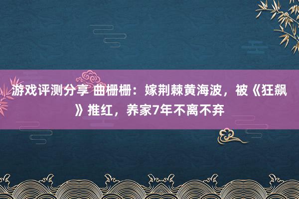 游戏评测分享 曲栅栅：嫁荆棘黄海波，被《狂飙》推红，养家7年不离不弃