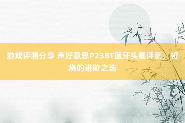 游戏评测分享 声好意思P23BT蓝牙头戴评测，初烧的进阶之选