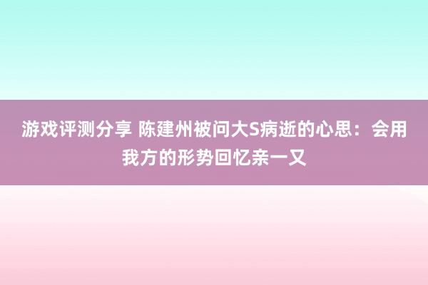 游戏评测分享 陈建州被问大S病逝的心思：会用我方的形势回忆亲一又