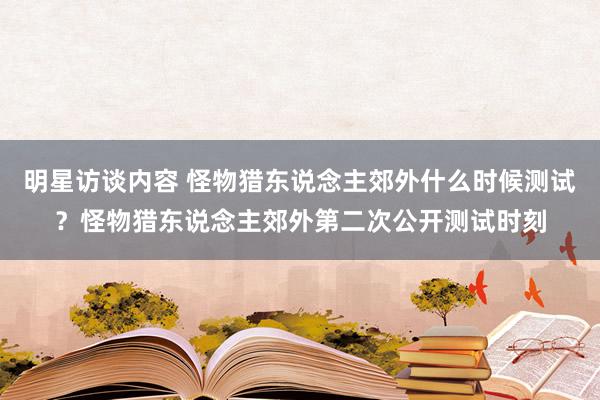 明星访谈内容 怪物猎东说念主郊外什么时候测试？怪物猎东说念主郊外第二次公开测试时刻