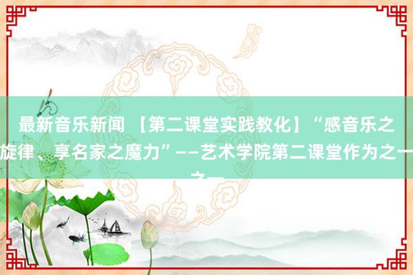 最新音乐新闻 【第二课堂实践教化】“感音乐之旋律、享名家之魔力”——艺术学院第二课堂作为之一