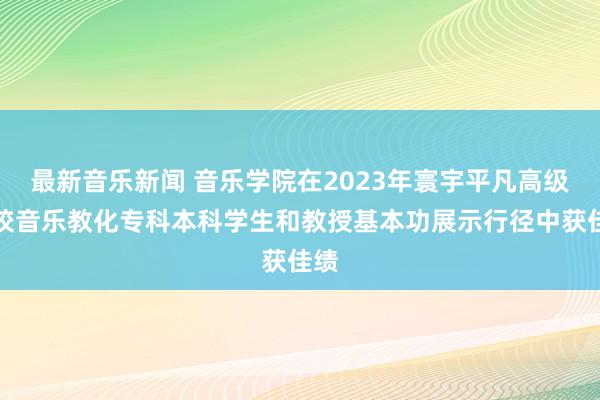 最新音乐新闻 音乐学院在2023年寰宇平凡高级学校音乐教化专科本科学生和教授基本功展示行径中获佳绩