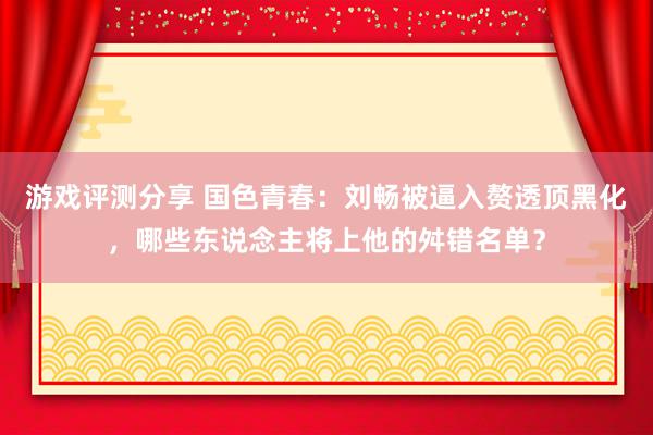 游戏评测分享 国色青春：刘畅被逼入赘透顶黑化，哪些东说念主将上他的舛错名单？