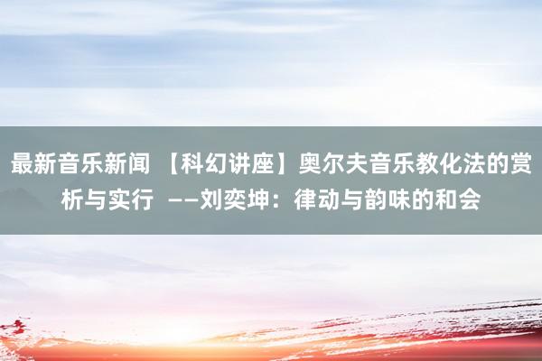 最新音乐新闻 【科幻讲座】奥尔夫音乐教化法的赏析与实行  ——刘奕坤：律动与韵味的和会