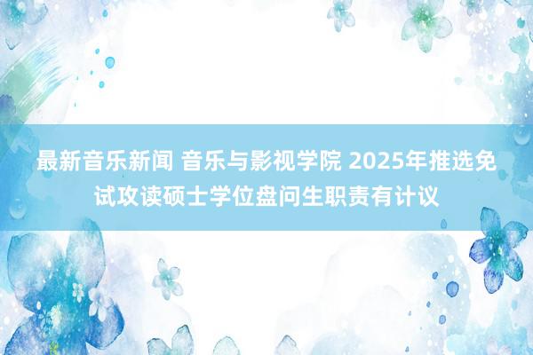 最新音乐新闻 音乐与影视学院 2025年推选免试攻读硕士学位盘问生职责有计议