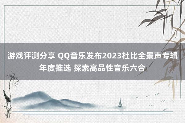 游戏评测分享 QQ音乐发布2023杜比全景声专辑年度推选 探索高品性音乐六合