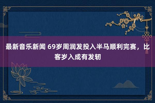 最新音乐新闻 69岁周润发投入半马顺利完赛，比客岁入成有发轫