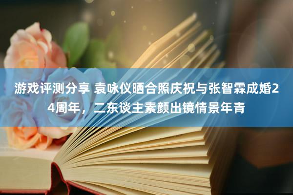 游戏评测分享 袁咏仪晒合照庆祝与张智霖成婚24周年，二东谈主素颜出镜情景年青