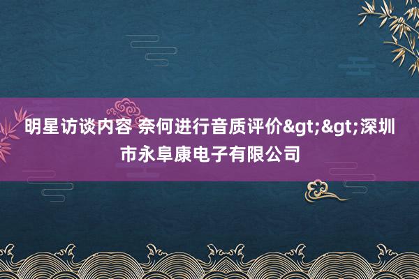 明星访谈内容 奈何进行音质评价>>深圳市永阜康电子有限公司