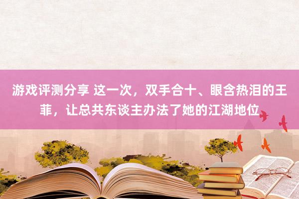 游戏评测分享 这一次，双手合十、眼含热泪的王菲，让总共东谈主办法了她的江湖地位