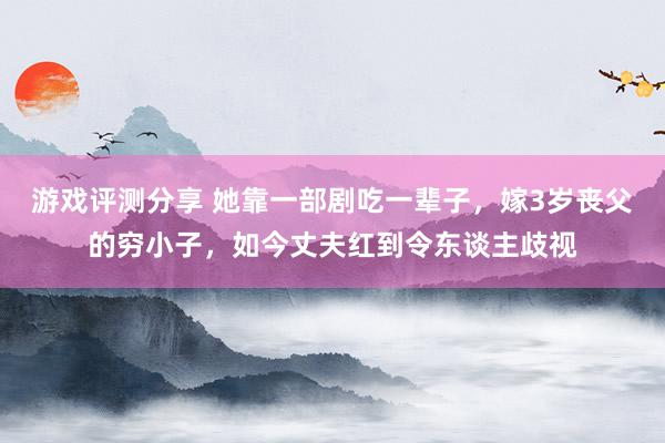 游戏评测分享 她靠一部剧吃一辈子，嫁3岁丧父的穷小子，如今丈夫红到令东谈主歧视