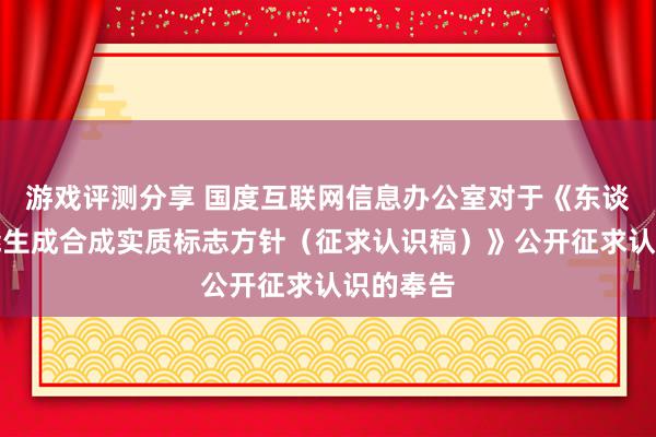 游戏评测分享 国度互联网信息办公室对于《东谈主工智能生成合成实质标志方针（征求认识稿）》公开征求认识的奉告