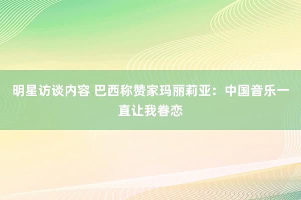 明星访谈内容 巴西称赞家玛丽莉亚：中国音乐一直让我眷恋