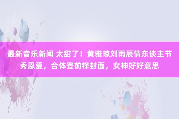 最新音乐新闻 太甜了！黄雅琼刘雨辰情东谈主节秀恩爱，合体登前锋封面，女神好好意思