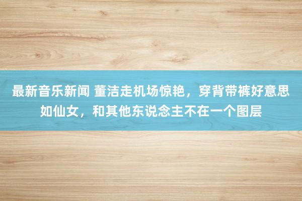 最新音乐新闻 董洁走机场惊艳，穿背带裤好意思如仙女，和其他东说念主不在一个图层