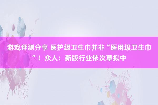 游戏评测分享 医护级卫生巾并非“医用级卫生巾”！众人：新版行业依次草拟中