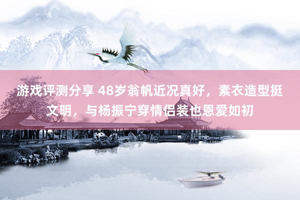 游戏评测分享 48岁翁帆近况真好，素衣造型挺文明，与杨振宁穿情侣装也恩爱如初