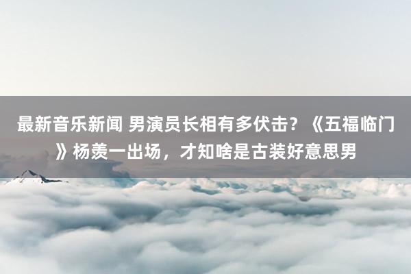 最新音乐新闻 男演员长相有多伏击？《五福临门》杨羡一出场，才知啥是古装好意思男