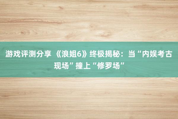 游戏评测分享 《浪姐6》终极揭秘：当“内娱考古现场”撞上“修罗场”