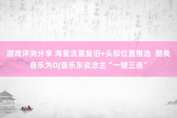 游戏评测分享 海量流量复旧+头部位置推选  酷我音乐为DJ音乐东说念主“一键三连”