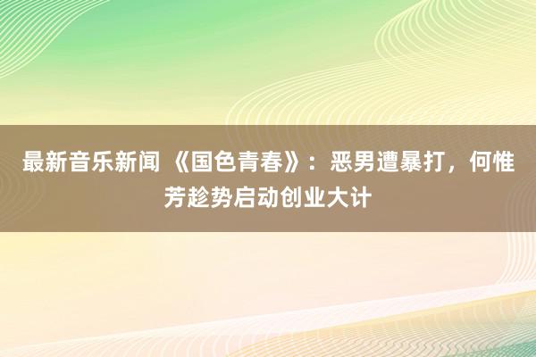 最新音乐新闻 《国色青春》：恶男遭暴打，何惟芳趁势启动创业大计