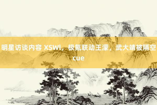 明星访谈内容 XSWl，极氪联动王濛，武大靖被隔空cue