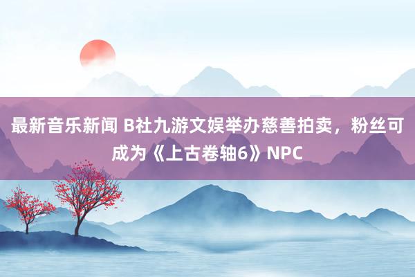 最新音乐新闻 B社九游文娱举办慈善拍卖，粉丝可成为《上古卷轴6》NPC