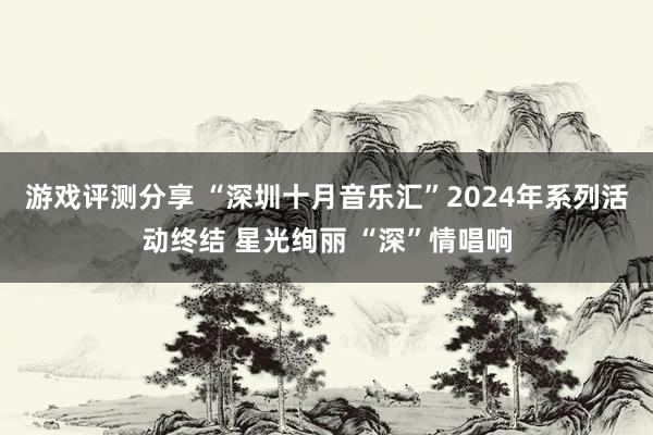 游戏评测分享 “深圳十月音乐汇”2024年系列活动终结 星光绚丽 “深”情唱响