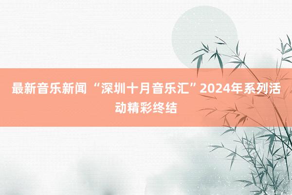 最新音乐新闻 “深圳十月音乐汇”2024年系列活动精彩终结