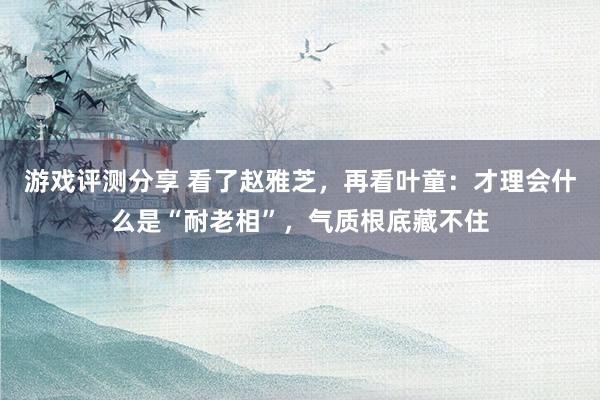 游戏评测分享 看了赵雅芝，再看叶童：才理会什么是“耐老相”，气质根底藏不住