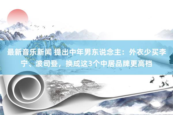 最新音乐新闻 提出中年男东说念主：外衣少买李宁、波司登，换成这3个中居品牌更高档