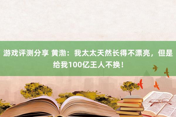 游戏评测分享 黄渤：我太太天然长得不漂亮，但是给我100亿王人不换！