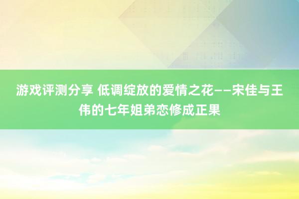 游戏评测分享 低调绽放的爱情之花——宋佳与王伟的七年姐弟恋修成正果