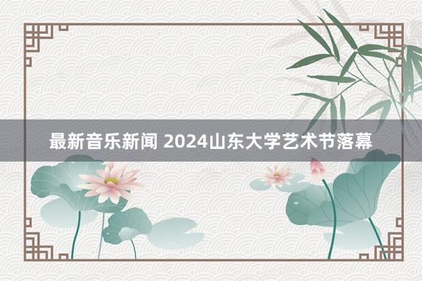 最新音乐新闻 2024山东大学艺术节落幕