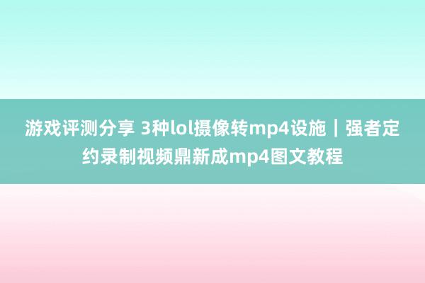 游戏评测分享 3种lol摄像转mp4设施｜强者定约录制视频鼎新成mp4图文教程