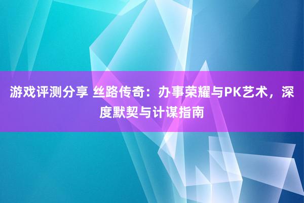 游戏评测分享 丝路传奇：办事荣耀与PK艺术，深度默契与计谋指南