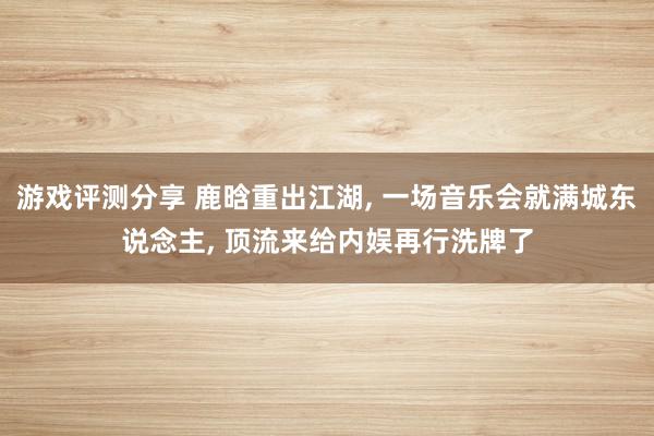 游戏评测分享 鹿晗重出江湖, 一场音乐会就满城东说念主, 顶流来给内娱再行洗牌了