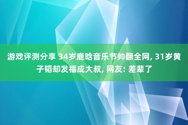 游戏评测分享 34岁鹿晗音乐节帅翻全网, 31岁黄子韬却发福成大叔, 网友: 差辈了