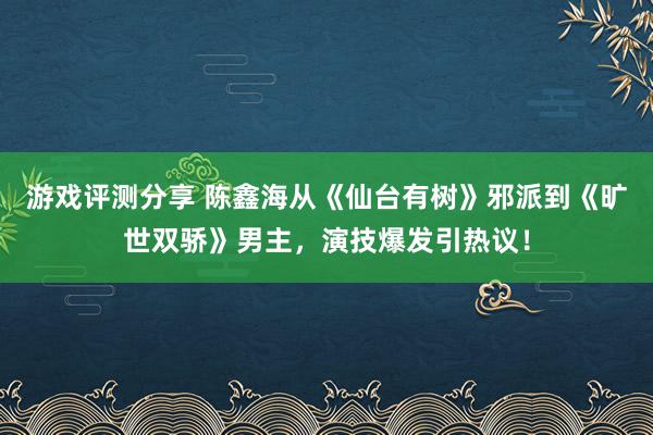 游戏评测分享 陈鑫海从《仙台有树》邪派到《旷世双骄》男主，演技爆发引热议！