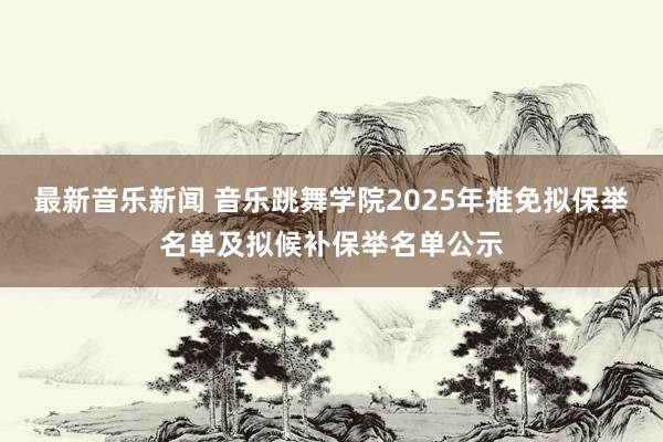 最新音乐新闻 音乐跳舞学院2025年推免拟保举名单及拟候补保举名单公示