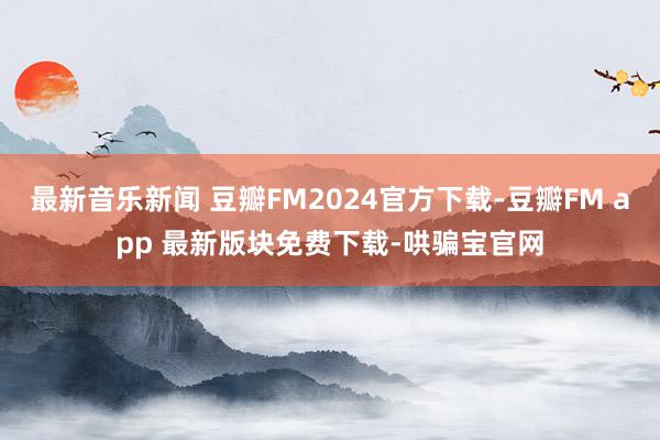 最新音乐新闻 豆瓣FM2024官方下载-豆瓣FM app 最新版块免费下载-哄骗宝官网