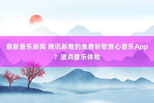 最新音乐新闻 腾讯新推的免费听歌良心音乐App？波点音乐体验