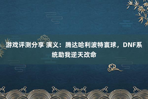 游戏评测分享 演义：腾达哈利波特寰球，DNF系统助我逆天改命