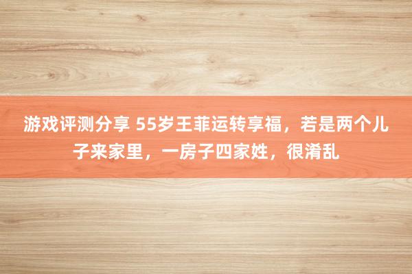 游戏评测分享 55岁王菲运转享福，若是两个儿子来家里，一房子四家姓，很淆乱