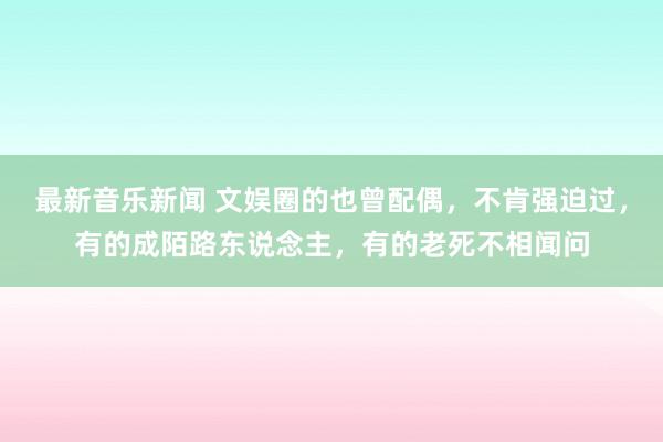 最新音乐新闻 文娱圈的也曾配偶，不肯强迫过，有的成陌路东说念主，有的老死不相闻问