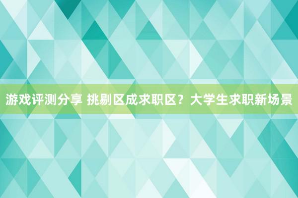 游戏评测分享 挑剔区成求职区？大学生求职新场景