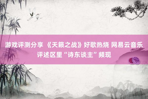 游戏评测分享 《天籁之战》好歌热烧 网易云音乐评述区里“诗东谈主”频现