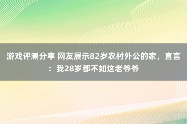 游戏评测分享 网友展示82岁农村外公的家，直言：我28岁都不如这老爷爷