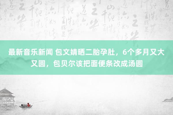 最新音乐新闻 包文婧晒二胎孕肚，6个多月又大又圆，包贝尔该把面便条改成汤圆