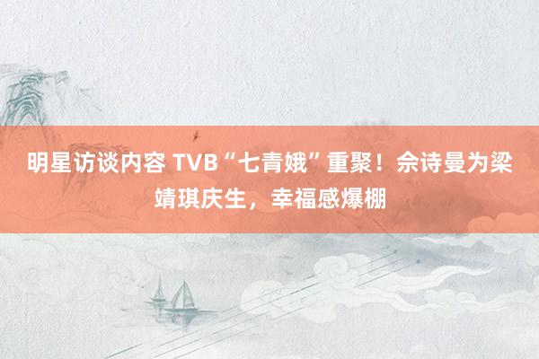 明星访谈内容 TVB“七青娥”重聚！佘诗曼为梁靖琪庆生，幸福感爆棚